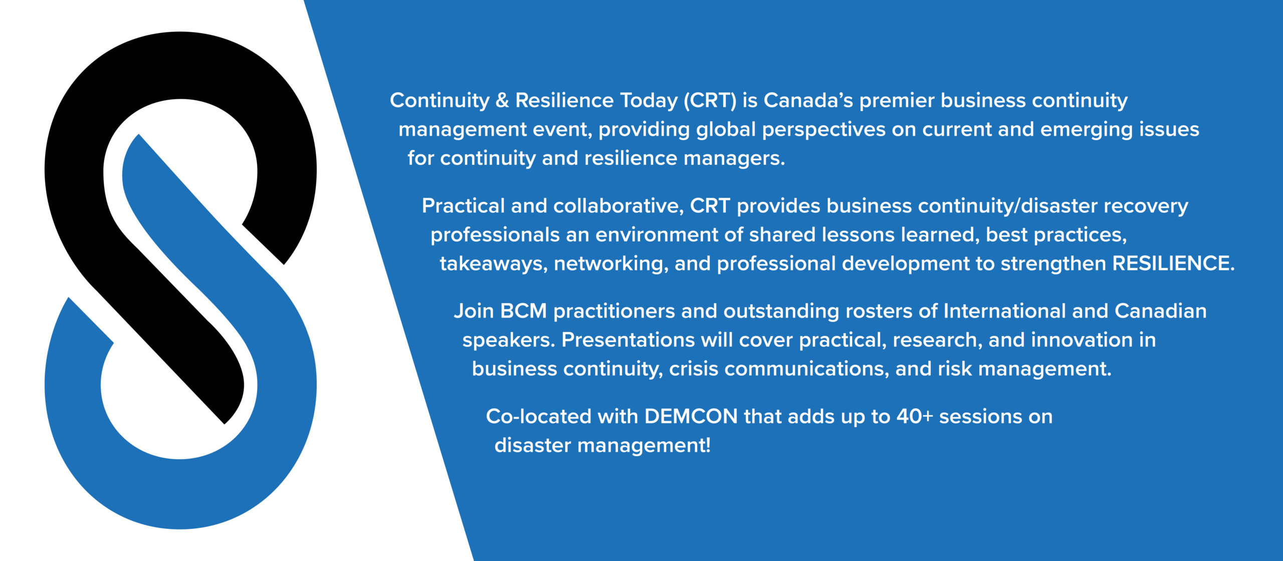 Continuity & Resilience Today (CRT) is Canada's premier business continuity management event, providing global perspectives on current and emerging issues for continuity and resilience managers. Practical and collaborative, CRT provides business continuity/disaster recover professionals an environment of shared lessons learned, best practices, takeaways, networking, and professional development to strengthen RESILIENCE. Join BCM practitioners and outstanding rosters of International and Canadian speakers. Presentations will cover practical, research, and innovation in business continuity, crisis communications, and risk management. Co-located with DEMCON that adds up to 40+ sessions on disaster management. 