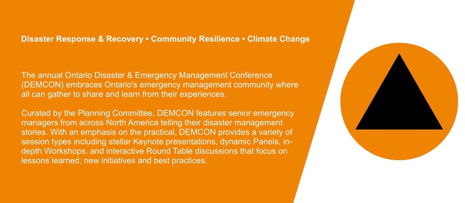 Disaster Response & Recovery • Community Resilience • Climate ChangeThe annual Ontario Disaster & Emergency Management Conference (DEMCON) embraces Ontario's emergency management community where all can gather to share and learn from their experiences.   Curated by the Planning Committee, DEMCON features senior emergency managers from across North America telling their disaster management stories. With an emphasis on the practical, DEMCON provides a variety of session types including stellar Keynote presentations, dynamic Panels, in-depth Workshops, and interactive Round Table discussions that focus on lessons learned, new initiatives and best practices.